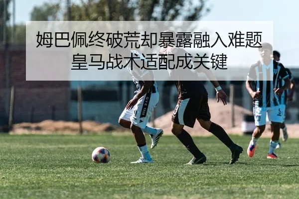 姆巴佩终破荒却暴露融入难题 皇马战术适配成关键
